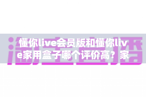 懂你live会员版和懂你live家用盒子哪个评价高?家庭K歌双方案深度口碑对比与选购指南 懂你live会员版和懂你live家用盒子哪个评价高?家庭K歌双方案深度口碑对比与选购指南