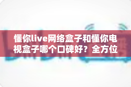 懂你live网络盒子和懂你电视盒子哪个口碑好?全方位对比测评帮你选对不选贵 懂你live网络盒子和懂你电视盒子哪个口碑好?全方位对比测评帮你选对不选贵