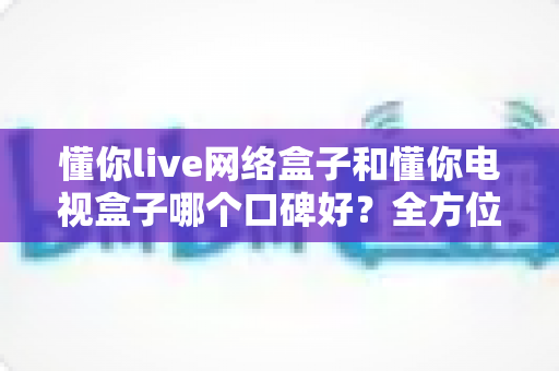 懂你live网络盒子和懂你电视盒子哪个口碑好?全方位对比测评帮你选对不选贵 懂你live网络盒子和懂你电视盒子哪个口碑好?全方位对比测评帮你选对不选贵