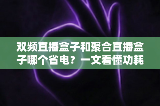 双频直播盒子和聚合直播盒子哪个省电？一文看懂功耗差异、续航实测与省电选购攻略