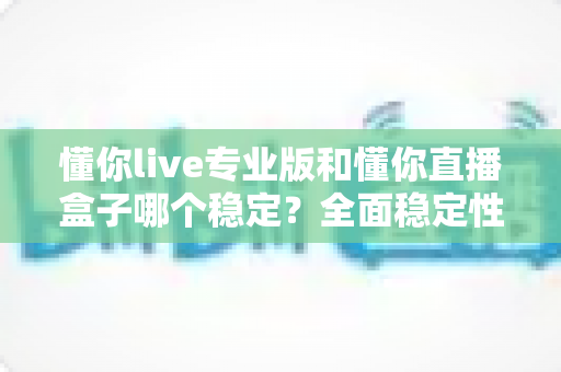 懂你live专业版和懂你直播盒子哪个稳定?全面稳定性对比与选购指南 懂你live专业版和懂你直播盒子哪个稳定?全面稳定性对比与选购指南