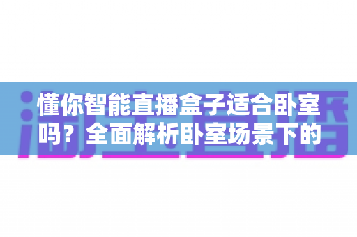 懂你智能直播盒子适合卧室吗?全面解析卧室场景下的使用体验与摆放指南 懂你智能直播盒子适合卧室吗?全面解析卧室场景下的使用体验与摆放指南