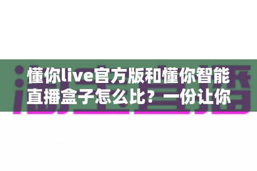 懂你live官方版和懂你智能直播盒子怎么比?一份让你不再纠结的选购对比指南 懂你live官方版和懂你智能直播盒子怎么比?一份让你不再纠结的选购对比指南