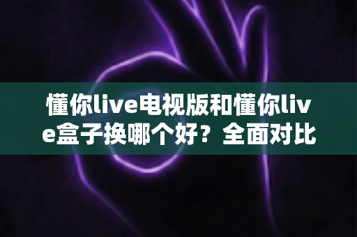 懂你live电视版和懂你live盒子换哪个好?全面对比分析与选购指南帮你一次搞懂 懂你live电视版和懂你live盒子换哪个好?全面对比分析与选购指南帮你一次搞懂