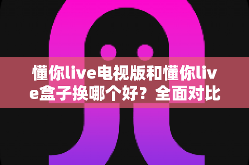 懂你live电视版和懂你live盒子换哪个好?全面对比分析与选购指南帮你一次搞懂 懂你live电视版和懂你live盒子换哪个好?全面对比分析与选购指南帮你一次搞懂