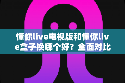 懂你live电视版和懂你live盒子换哪个好？全面对比分析与选购指南帮你一次搞懂
