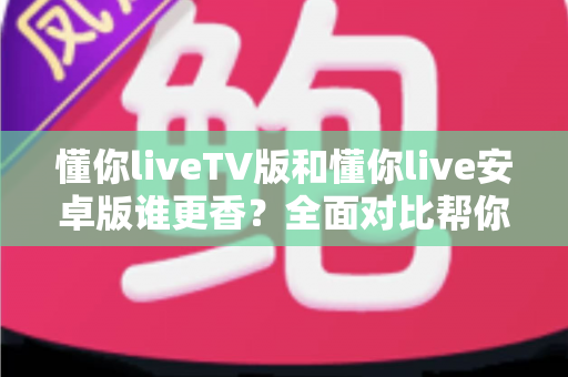 懂你liveTV版和懂你live安卓版谁更香？全面对比帮你选出最适合的观影利器