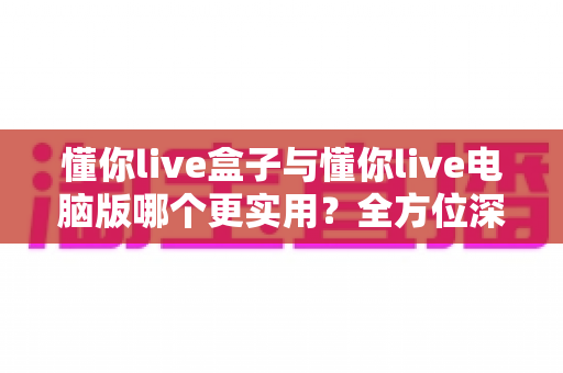 懂你live盒子与懂你live电脑版哪个更实用？全方位深度对比帮你找到最优选择