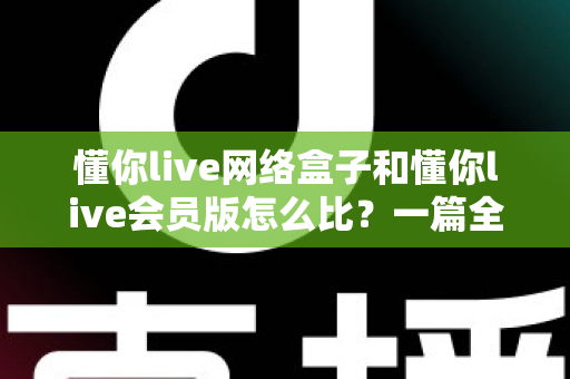 懂你live网络盒子和懂你live会员版怎么比?一篇全方位对比帮你选对不选贵 懂你live网络盒子和懂你live会员版怎么比?一篇全方位对比帮你选对不选贵
