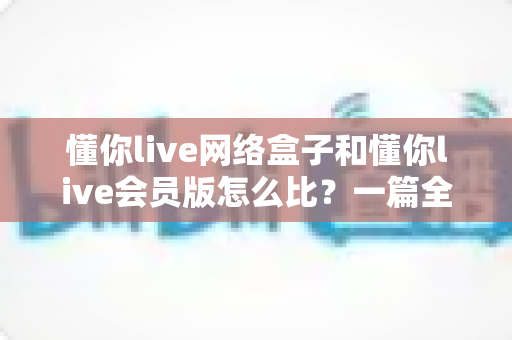 懂你live网络盒子和懂你live会员版怎么比?一篇全方位对比帮你选对不选贵 懂你live网络盒子和懂你live会员版怎么比?一篇全方位对比帮你选对不选贵