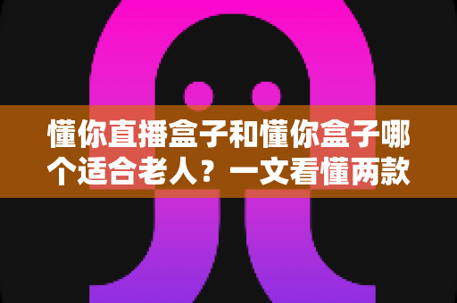 懂你直播盒子和懂你盒子哪个适合老人?一文看懂两款盒子的区别与选购指南 懂你直播盒子和懂你盒子哪个适合老人?一文看懂两款盒子的区别与选购指南