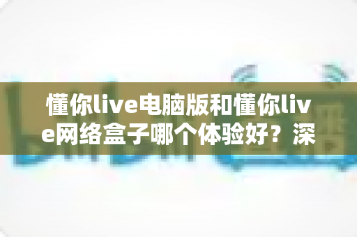 懂你live电脑版和懂你live网络盒子哪个体验好？深度对比分析助你选对观看设备