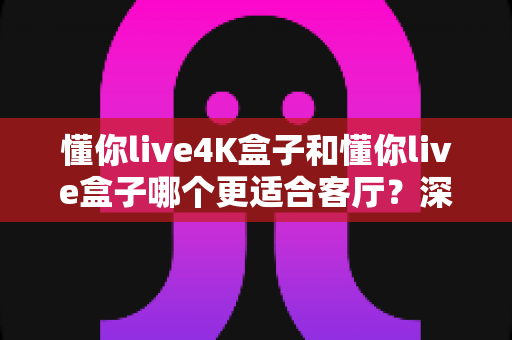 懂你live4K盒子和懂你live盒子哪个更适合客厅?深度对比帮你选对客厅观影神器 懂你live4K盒子和懂你live盒子哪个更适合客厅?深度对比帮你选对客厅观影神器