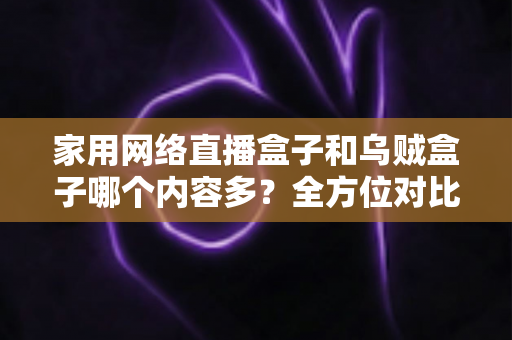 家用网络直播盒子和乌贼盒子哪个内容多？全方位对比两款电视盒子的内容储备与选购指南