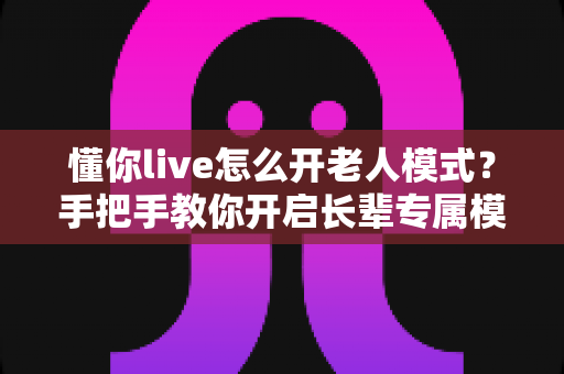 懂你live怎么开老人模式？手把手教你开启长辈专属模式，让爸妈轻松看直播不再难