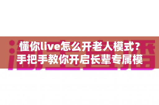 懂你live怎么开老人模式？手把手教你开启长辈专属模式，让爸妈轻松看直播不再难