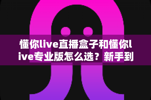 懂你live直播盒子和懂你live专业版怎么选?新手到老玩家都能看懂的选购全攻略 懂你live直播盒子和懂你live专业版怎么选?新手到老玩家都能看懂的选购全攻略