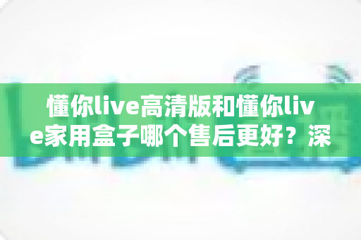 懂你live高清版和懂你live家用盒子哪个售后更好？深度对比+避坑选购指南一文讲透