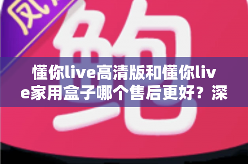 懂你live高清版和懂你live家用盒子哪个售后更好？深度对比+避坑选购指南一文讲透