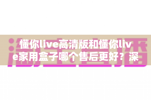 懂你live高清版和懂你live家用盒子哪个售后更好？深度对比+避坑选购指南一文讲透