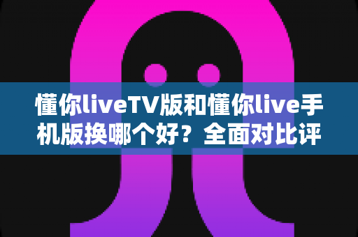 懂你liveTV版和懂你live手机版换哪个好?全面对比评测帮你选对版本 懂你liveTV版和懂你live手机版换哪个好?全面对比评测帮你选对版本