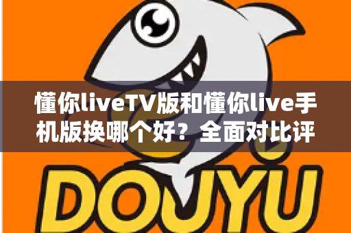 懂你liveTV版和懂你live手机版换哪个好？全面对比评测帮你选对版本