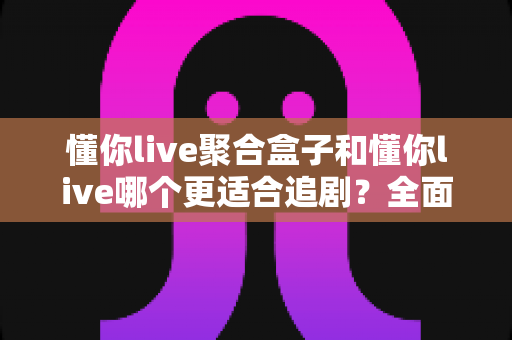 懂你live聚合盒子和懂你live哪个更适合追剧?全面对比解析帮你选出最佳追剧利器 懂你live聚合盒子和懂你live哪个更适合追剧?全面对比解析帮你选出最佳追剧利器