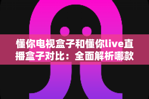 懂你电视盒子和懂你live直播盒子对比：全面解析哪款更适合你的家庭影音需求？