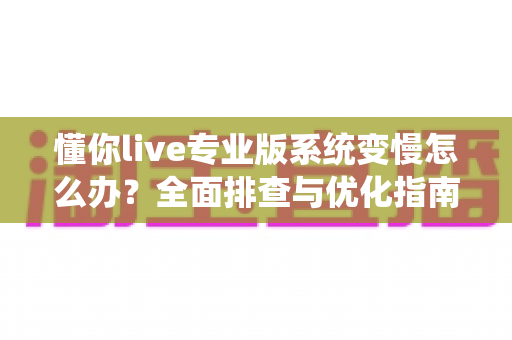 懂你live专业版系统变慢怎么办?全面排查与优化指南,让直播流畅如初 懂你live专业版系统变慢怎么办?全面排查与优化指南,让直播流畅如初