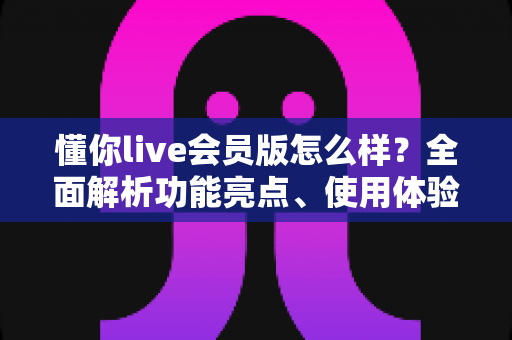 懂你live会员版怎么样？全面解析功能亮点、使用体验与购买建议，帮你做出明智选择