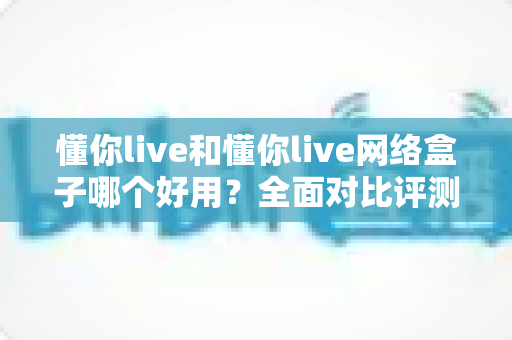 懂你live和懂你live网络盒子哪个好用？全面对比评测帮你找到最合适的观影选择