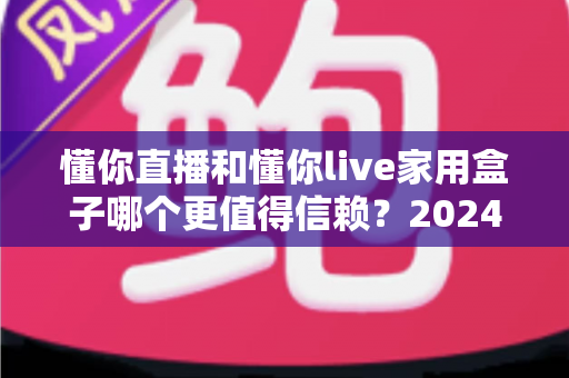懂你直播和懂你live家用盒子哪个更值得信赖?2024年深度对比评测与选购避坑指南 懂你直播和懂你live家用盒子哪个更值得信赖?2024年深度对比评测与选购避坑指南