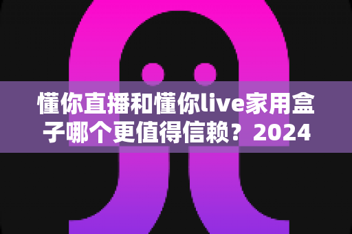 懂你直播和懂你live家用盒子哪个更值得信赖?2024年深度对比评测与选购避坑指南 懂你直播和懂你live家用盒子哪个更值得信赖?2024年深度对比评测与选购避坑指南
