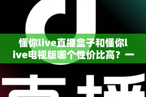 懂你live直播盒子和懂你live电视版哪个性价比高？一篇讲透的选购对比指南
