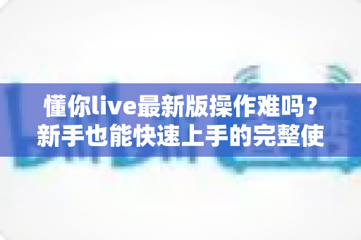 懂你live最新版操作难吗？新手也能快速上手的完整使用指南与真实体验解析