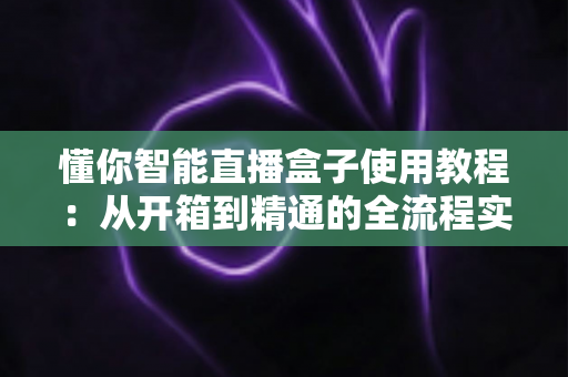 懂你智能直播盒子使用教程：从开箱到精通的全流程实操指南，新手主播快速上手必备攻略