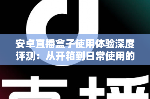 安卓直播盒子使用体验深度评测：从开箱到日常使用的真实感受与选购建议