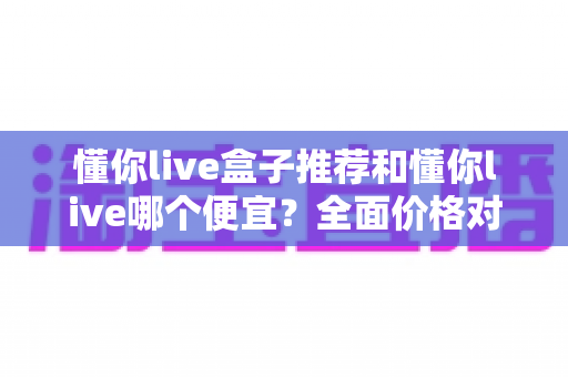 懂你live盒子推荐和懂你live哪个便宜？全面价格对比与选购攻略一览