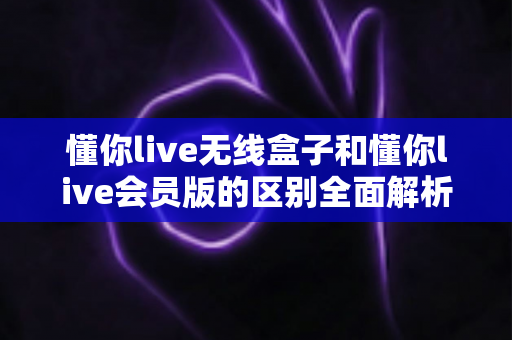 懂你live无线盒子和懂你live会员版的区别全面解析：哪一种方案更适合你的家庭大屏生活？