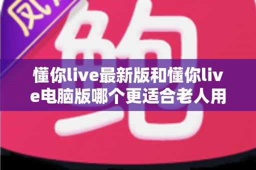 懂你live最新版和懂你live电脑版哪个更适合老人用？全方位对比帮您为长辈选对版本