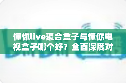 懂你live聚合盒子与懂你电视盒子哪个好?全面深度对比评测与选购指南 懂你live聚合盒子与懂你电视盒子哪个好?全面深度对比评测与选购指南