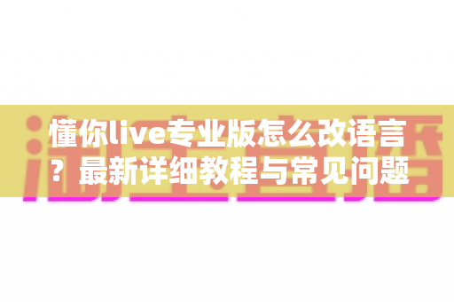懂你live专业版怎么改语言？最新详细教程与常见问题一站式解答
