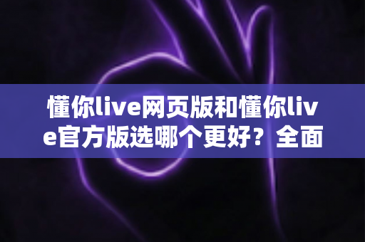 懂你live网页版和懂你live官方版选哪个更好？全面对比分析与选购指南