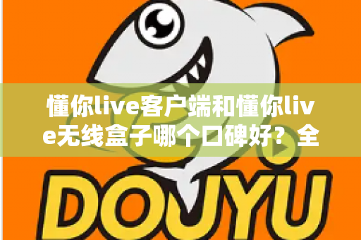 懂你live客户端和懂你live无线盒子哪个口碑好？全面对比评测帮你选出最适合的直播利器