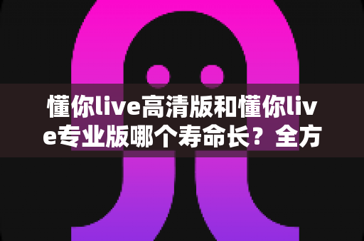 懂你live高清版和懂你live专业版哪个寿命长？全方位对比解析与实用选购指南