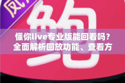 懂你live专业版能回看吗?全面解析回放功能、查看方法与实用技巧 懂你live专业版能回看吗?全面解析回放功能、查看方法与实用技巧