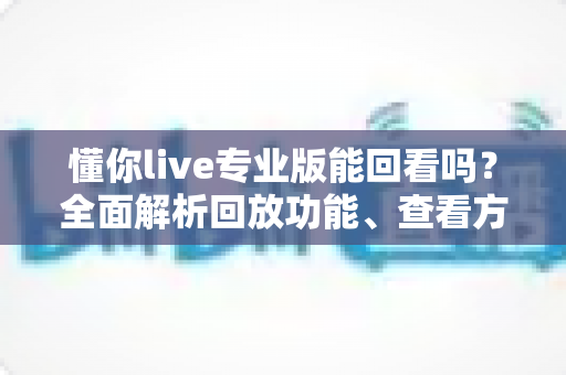 懂你live专业版能回看吗?全面解析回放功能、查看方法与实用技巧 懂你live专业版能回看吗?全面解析回放功能、查看方法与实用技巧