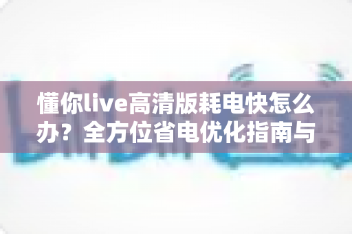 懂你live高清版耗电快怎么办?全方位省电优化指南与实用解决方案 懂你live高清版耗电快怎么办?全方位省电优化指南与实用解决方案