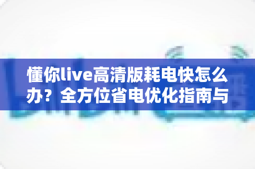 懂你live高清版耗电快怎么办?全方位省电优化指南与实用解决方案 懂你live高清版耗电快怎么办?全方位省电优化指南与实用解决方案