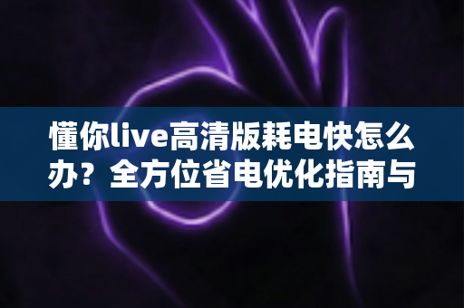 懂你live高清版耗电快怎么办?全方位省电优化指南与实用解决方案 懂你live高清版耗电快怎么办?全方位省电优化指南与实用解决方案
